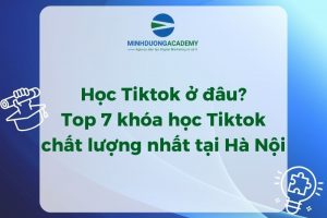 Học TikTok ở đâu? Top 7 khóa học TikTok chất lượng nhất tại Hà Nội